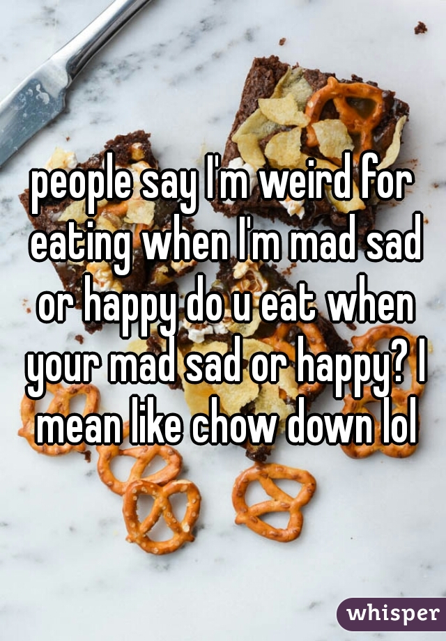 people say I'm weird for eating when I'm mad sad or happy do u eat when your mad sad or happy? I mean like chow down lol
