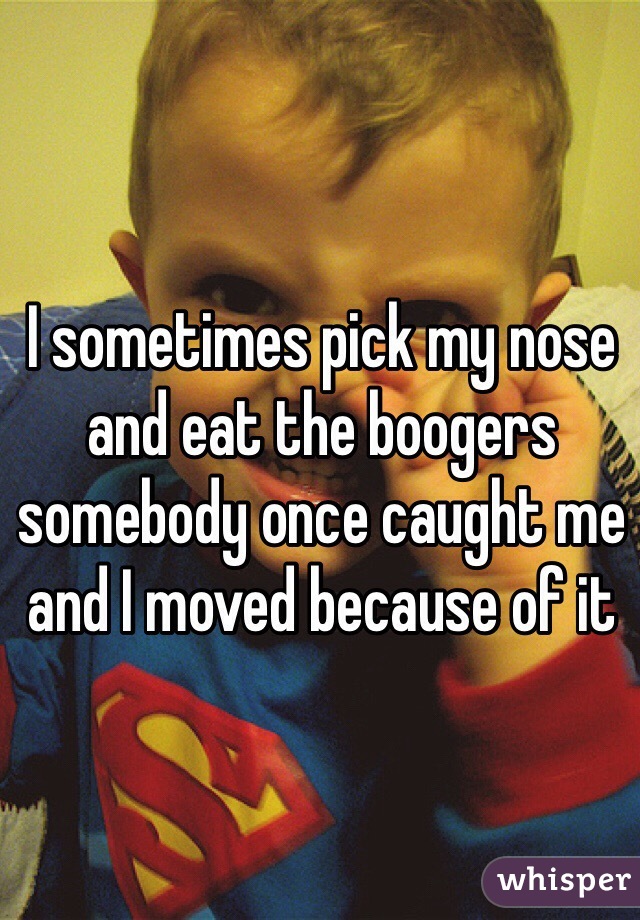 I sometimes pick my nose and eat the boogers somebody once caught me and I moved because of it