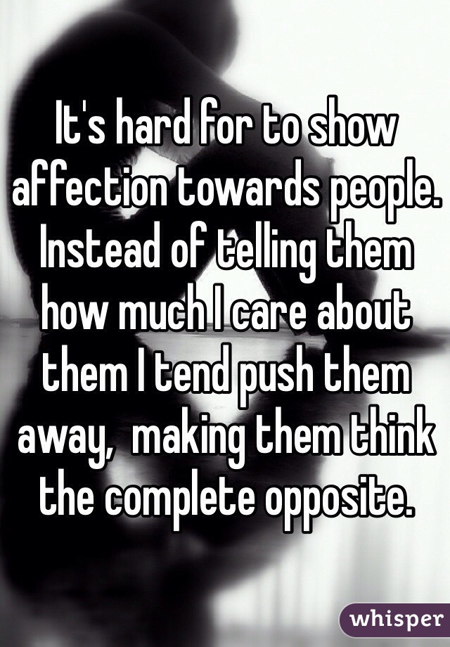 It's hard for to show affection towards people. Instead of telling them how much I care about them I tend push them away,  making them think the complete opposite. 