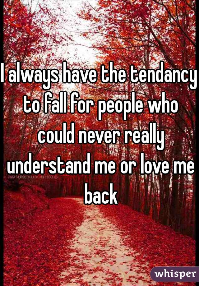 I always have the tendancy to fall for people who could never really understand me or love me back
