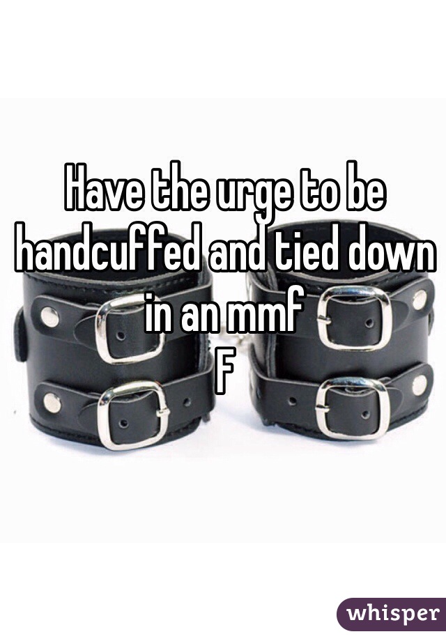 Have the urge to be handcuffed and tied down in an mmf 
F