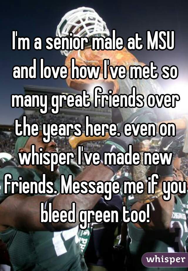 I'm a senior male at MSU and love how I've met so many great friends over the years here. even on whisper I've made new friends. Message me if you bleed green too!