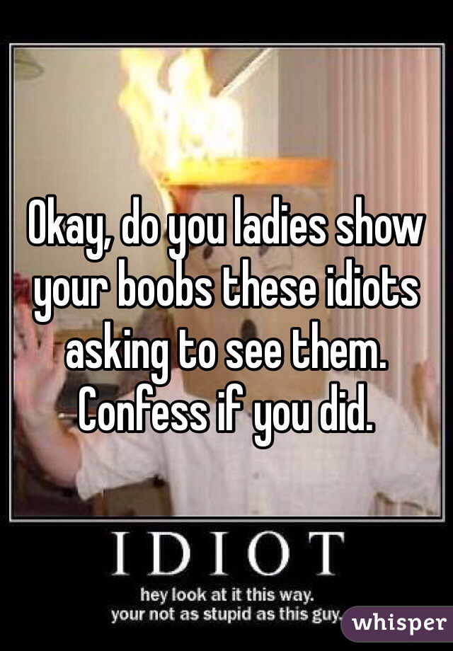 Okay, do you ladies show your boobs these idiots asking to see them. Confess if you did.