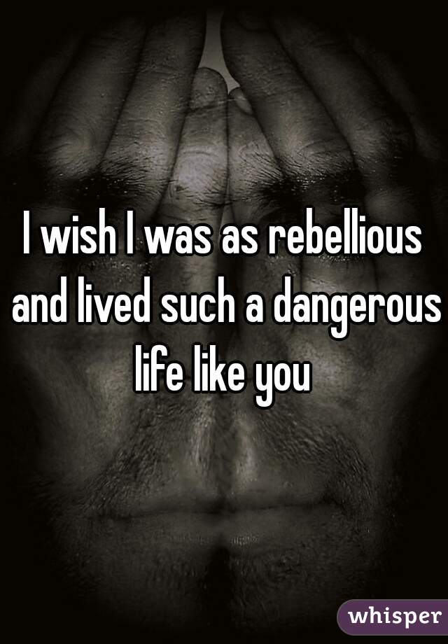 I wish I was as rebellious and lived such a dangerous life like you 