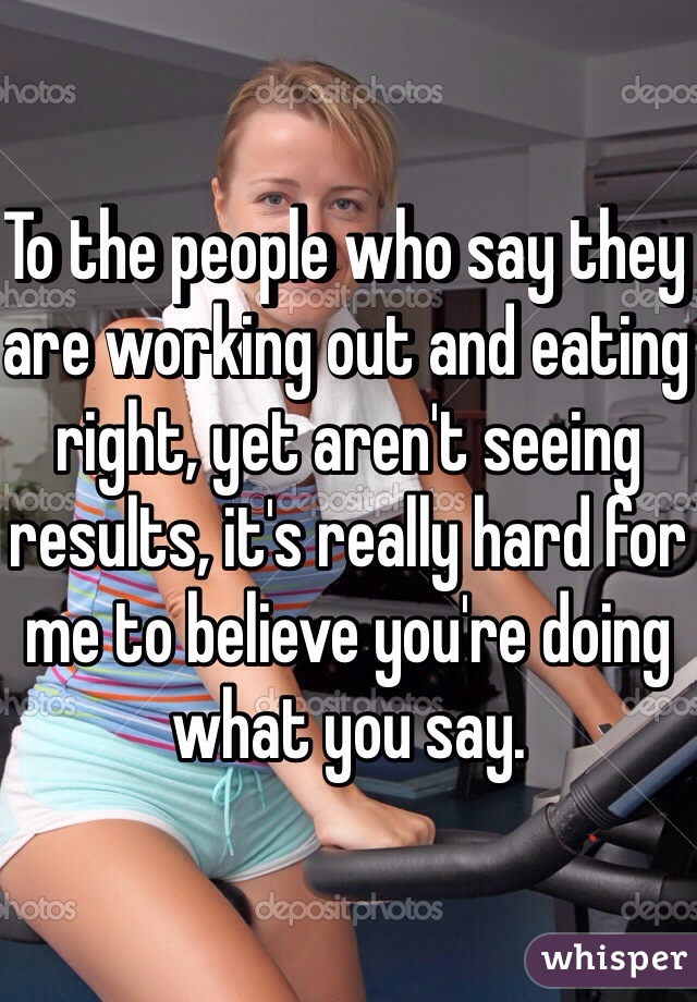 To the people who say they are working out and eating right, yet aren't seeing results, it's really hard for me to believe you're doing what you say. 