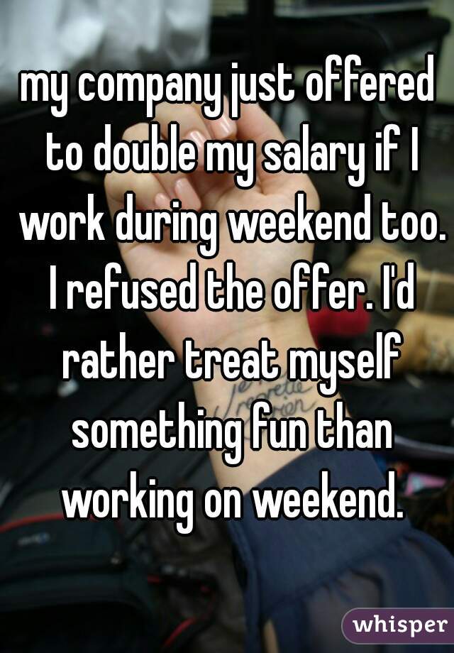 my company just offered to double my salary if I work during weekend too. I refused the offer. I'd rather treat myself something fun than working on weekend.