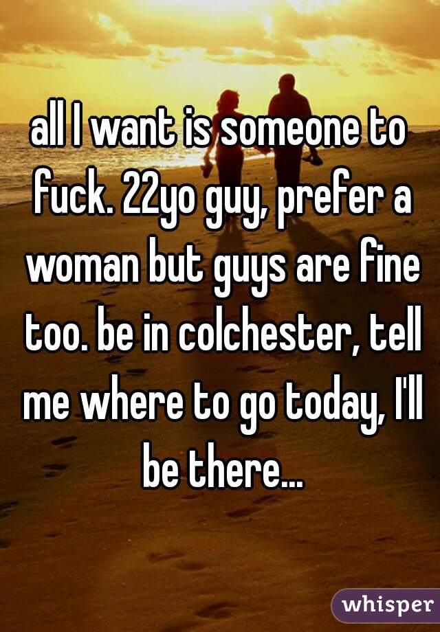 all I want is someone to fuck. 22yo guy, prefer a woman but guys are fine too. be in colchester, tell me where to go today, I'll be there...