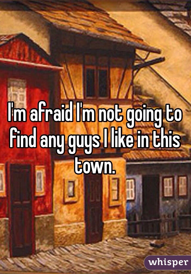 I'm afraid I'm not going to find any guys I like in this town.