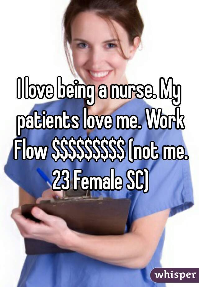 I love being a nurse. My patients love me. Work Flow $$$$$$$$$ (not me. 23 Female SC)