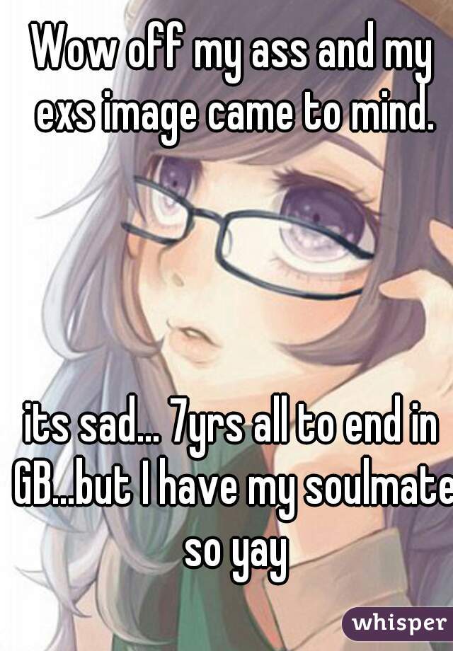 Wow off my ass and my exs image came to mind.




its sad... 7yrs all to end in GB...but I have my soulmate so yay