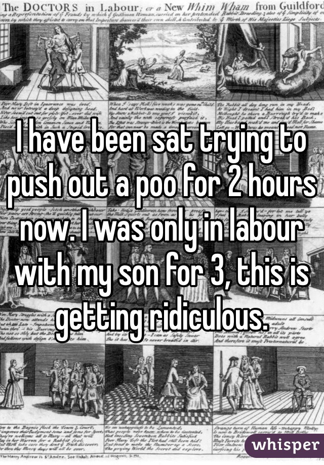 I have been sat trying to push out a poo for 2 hours now. I was only in labour with my son for 3, this is getting ridiculous.
