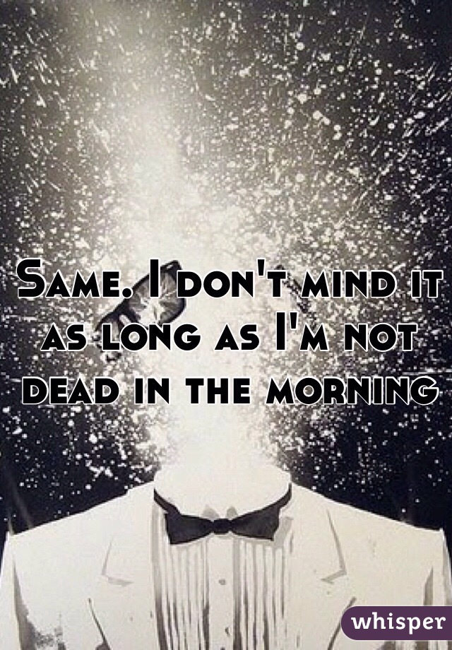Same. I don't mind it as long as I'm not dead in the morning