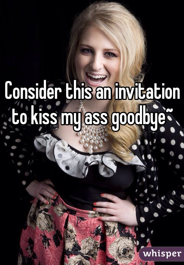 Consider this an invitation to kiss my ass goodbye~