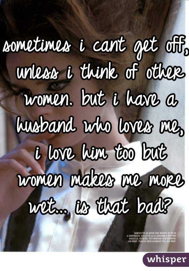 sometimes i cant get off, unless i think of other women. but i have a husband who loves me, i love him too but women makes me more wet... is that bad?