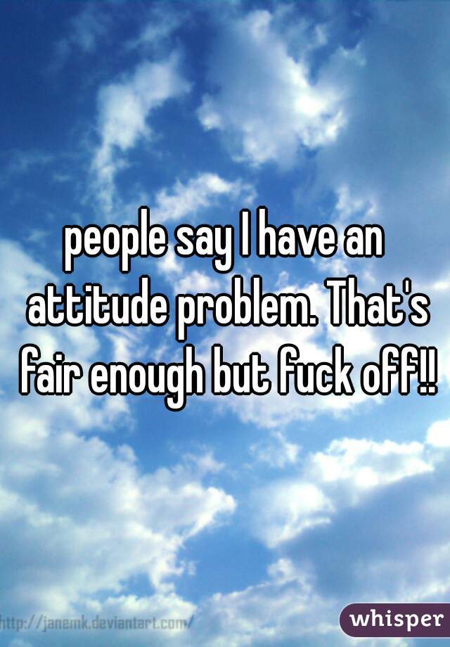 people say I have an attitude problem. That's fair enough but fuck off!!