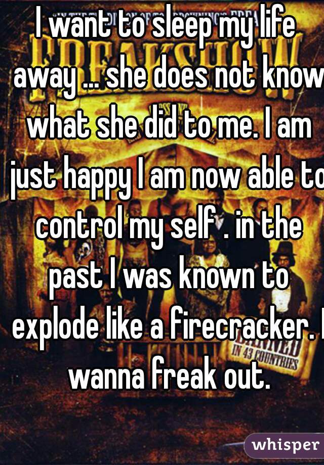 I want to sleep my life away ... she does not know what she did to me. I am just happy I am now able to control my self . in the past I was known to explode like a firecracker. I wanna freak out.