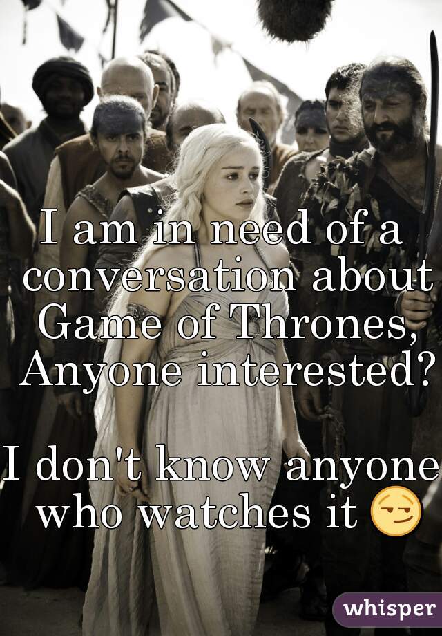 I am in need of a conversation about Game of Thrones, Anyone interested?

I don't know anyone who watches it 😏 