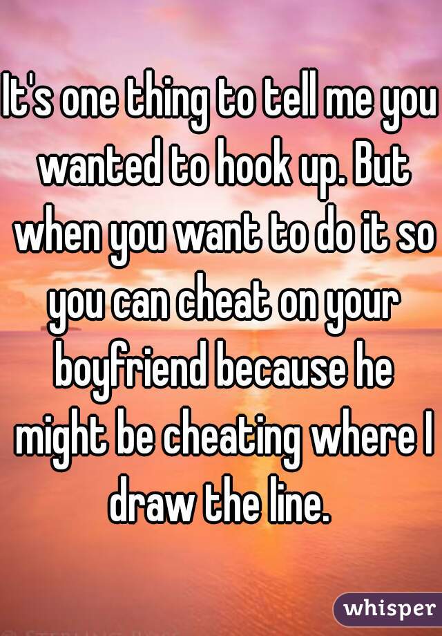 It's one thing to tell me you wanted to hook up. But when you want to do it so you can cheat on your boyfriend because he might be cheating where I draw the line. 