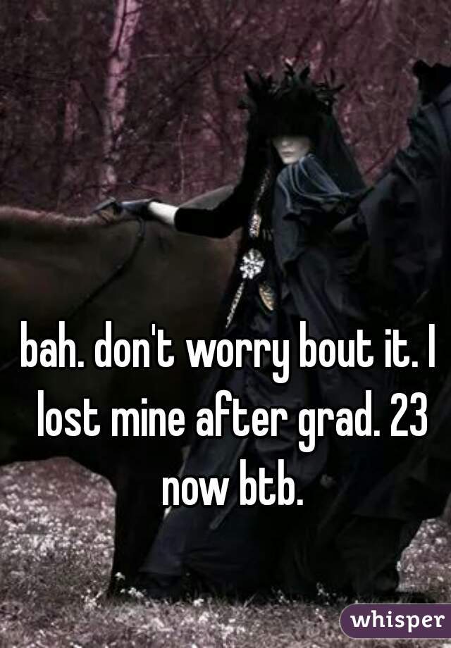 bah. don't worry bout it. I lost mine after grad. 23 now btb.