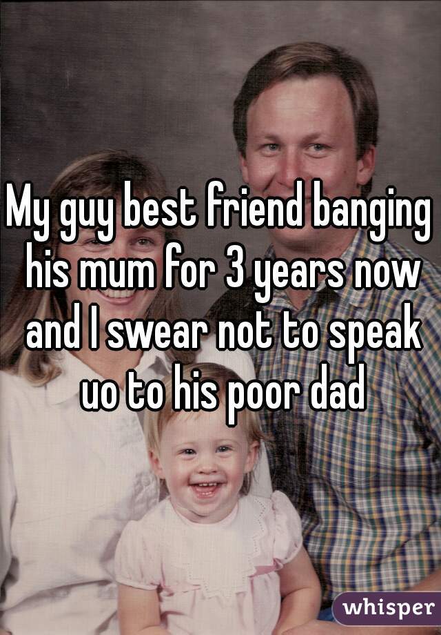 My guy best friend banging his mum for 3 years now and I swear not to speak uo to his poor dad