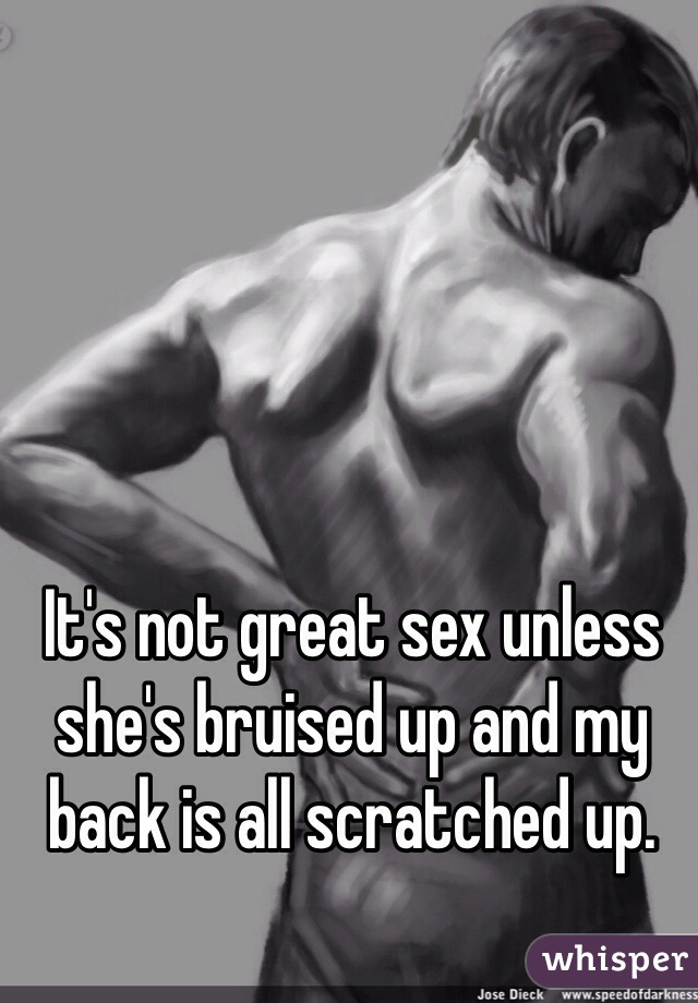 It's not great sex unless she's bruised up and my back is all scratched up. 