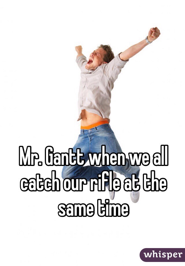 Mr. Gantt when we all catch our rifle at the same time