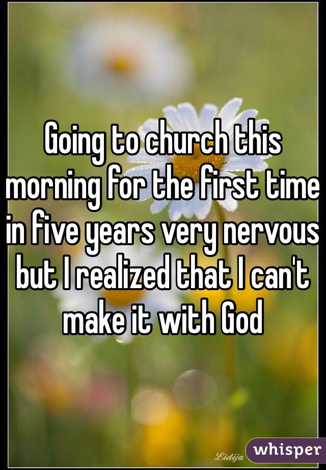 Going to church this morning for the first time in five years very nervous but I realized that I can't make it with God 