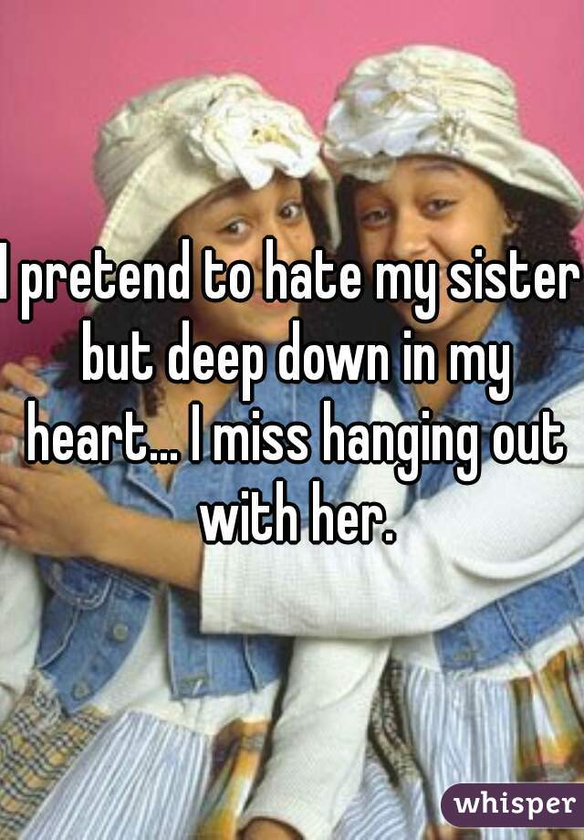 I pretend to hate my sister but deep down in my heart... I miss hanging out with her.