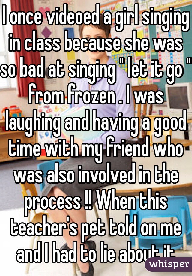 I once videoed a girl singing in class because she was so bad at singing " let it go " from frozen . I was laughing and having a good time with my friend who was also involved in the process !! When this teacher's pet told on me and I had to lie about it
