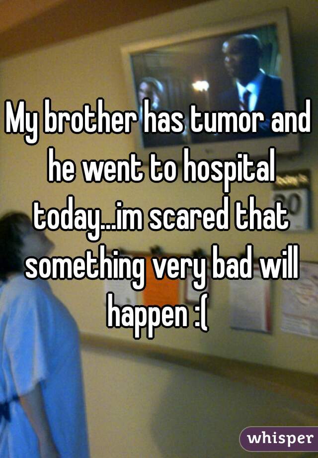 My brother has tumor and he went to hospital today...im scared that something very bad will happen :( 