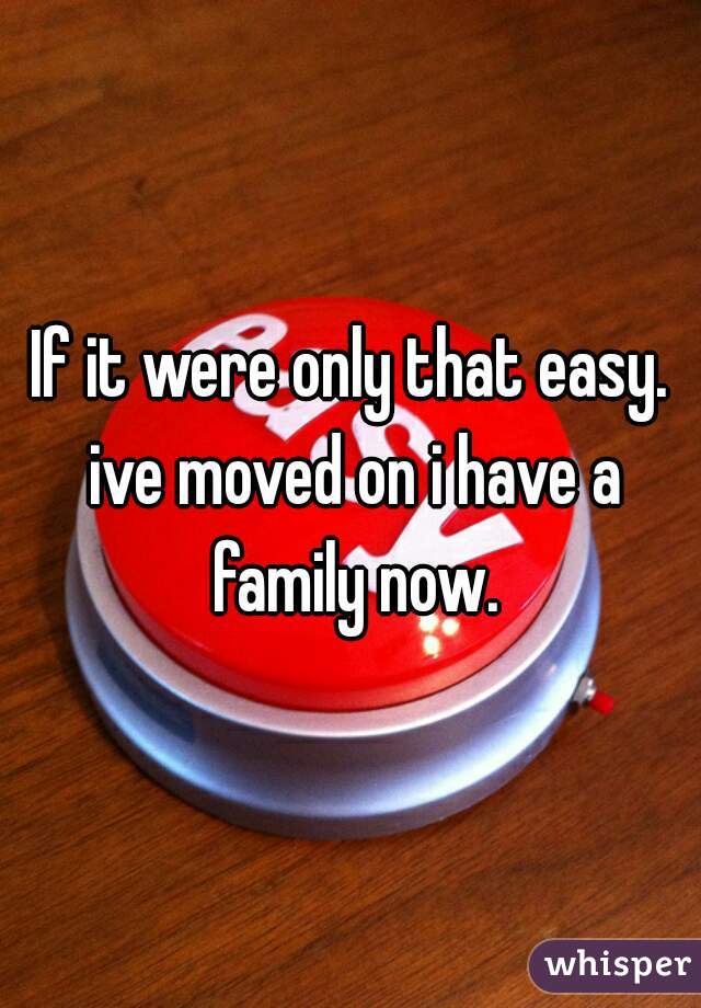 If it were only that easy. ive moved on i have a family now.
