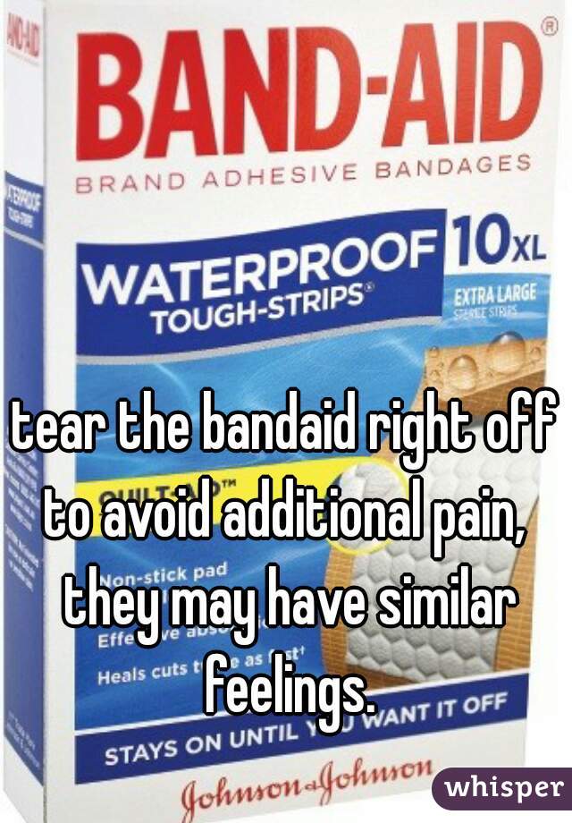 tear the bandaid right off to avoid additional pain,  they may have similar feelings.