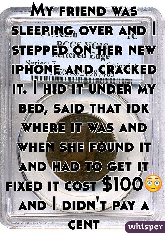 My friend was sleeping over and I stepped on her new iphone and cracked it. I hid it under my bed, said that idk where it was and when she found it and had to get it fixed it cost $100😳and I didn't pay a cent