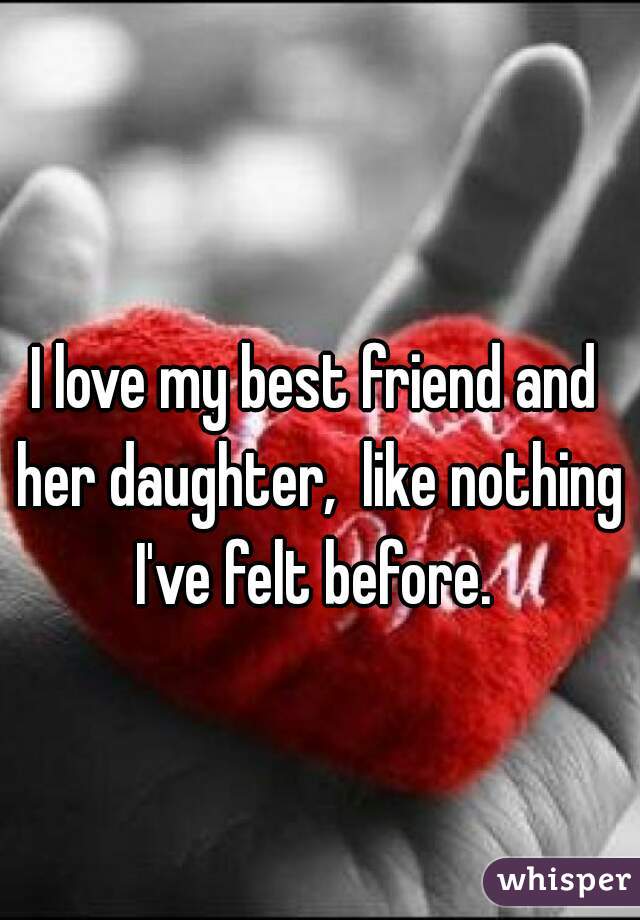 I love my best friend and her daughter,  like nothing I've felt before. 