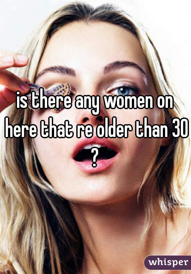 is there any women on here that re older than 30?