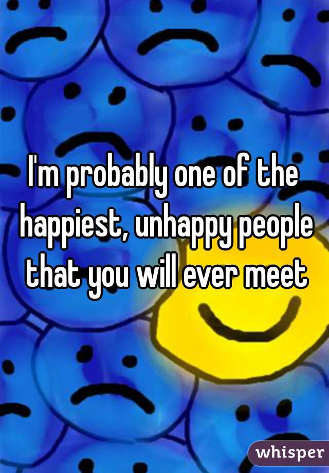 I'm probably one of the happiest, unhappy people that you will ever meet