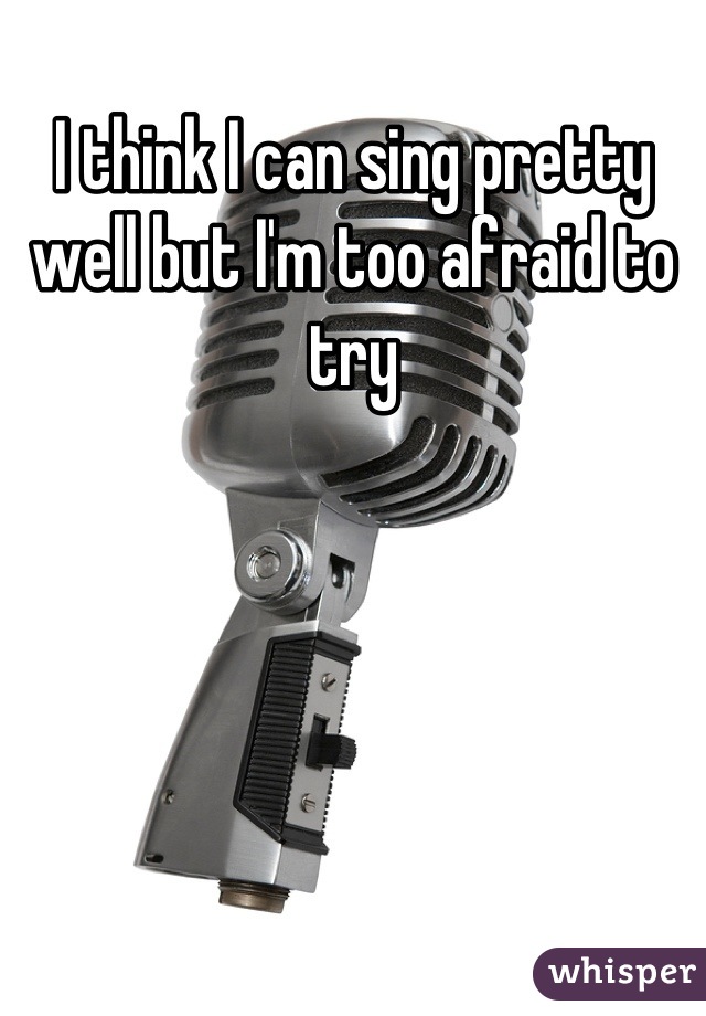 I think I can sing pretty well but I'm too afraid to try
