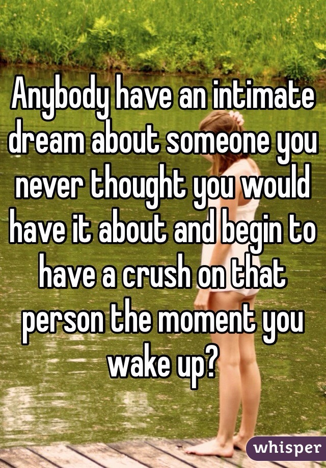Anybody have an intimate dream about someone you never thought you would have it about and begin to have a crush on that person the moment you wake up? 