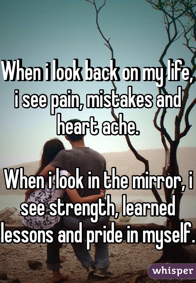 When i look back on my life, i see pain, mistakes and heart ache.

When i look in the mirror, i see strength, learned lessons and pride in myself.
