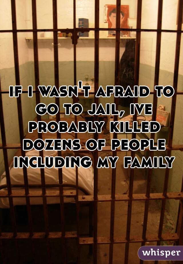 if i wasn't afraid to go to jail, ive probably killed dozens of people including my family