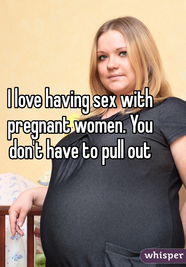 I love having sex with pregnant women. You don't have to pull out