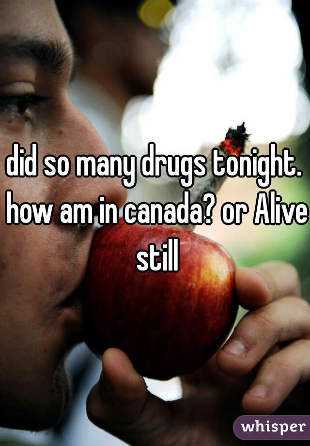 did so many drugs tonight. how am in canada? or Alive still