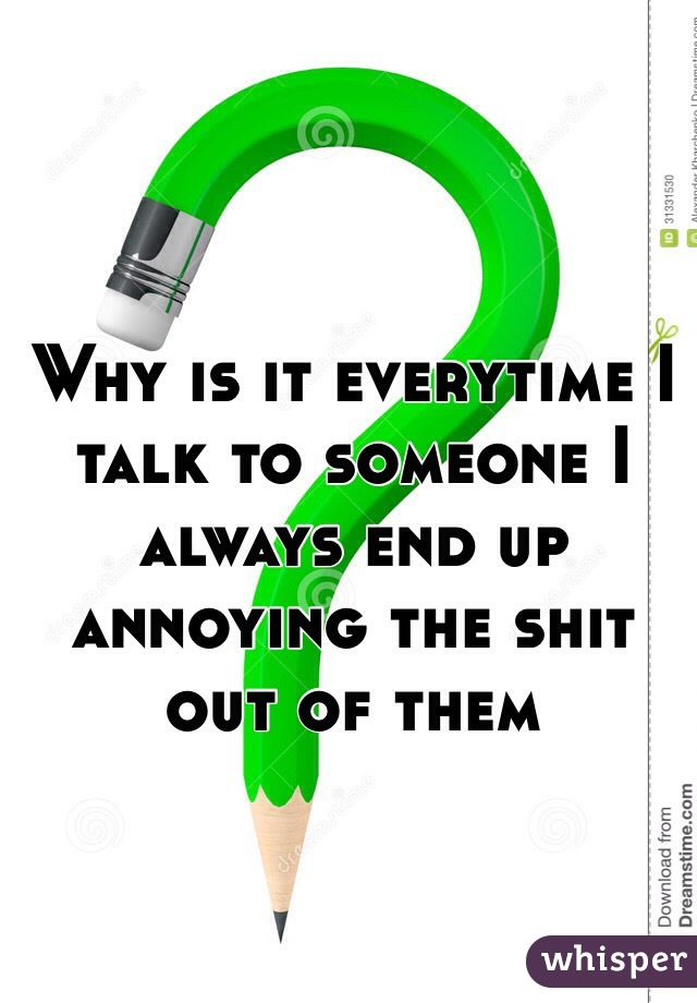 Why is it everytime I talk to someone I always end up annoying the shit out of them 