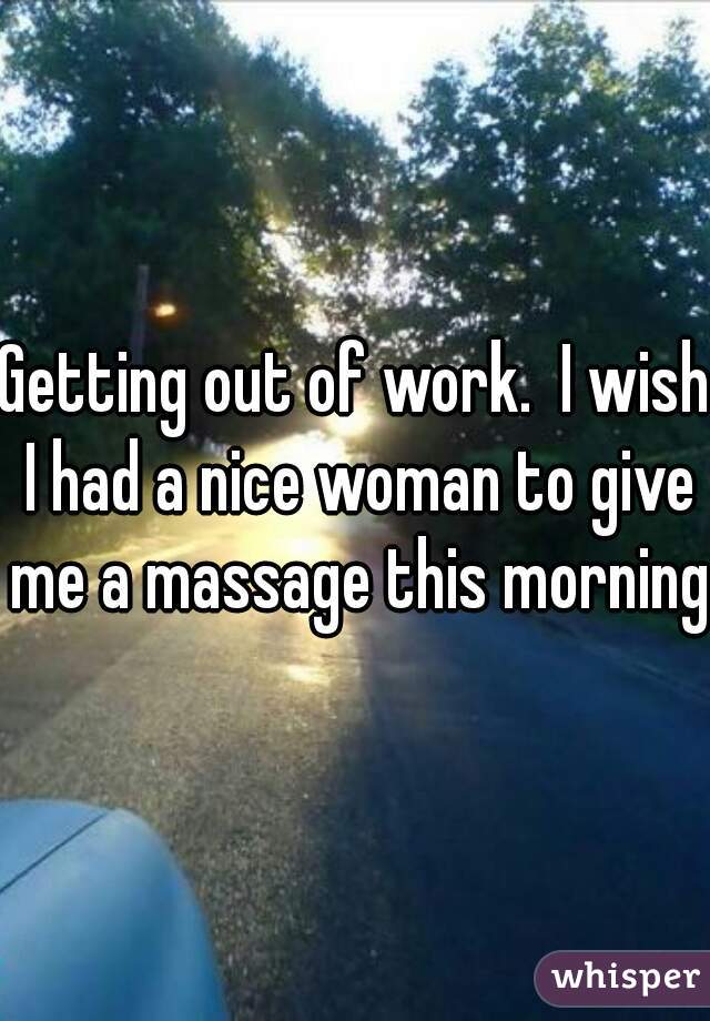 Getting out of work.  I wish I had a nice woman to give me a massage this morning