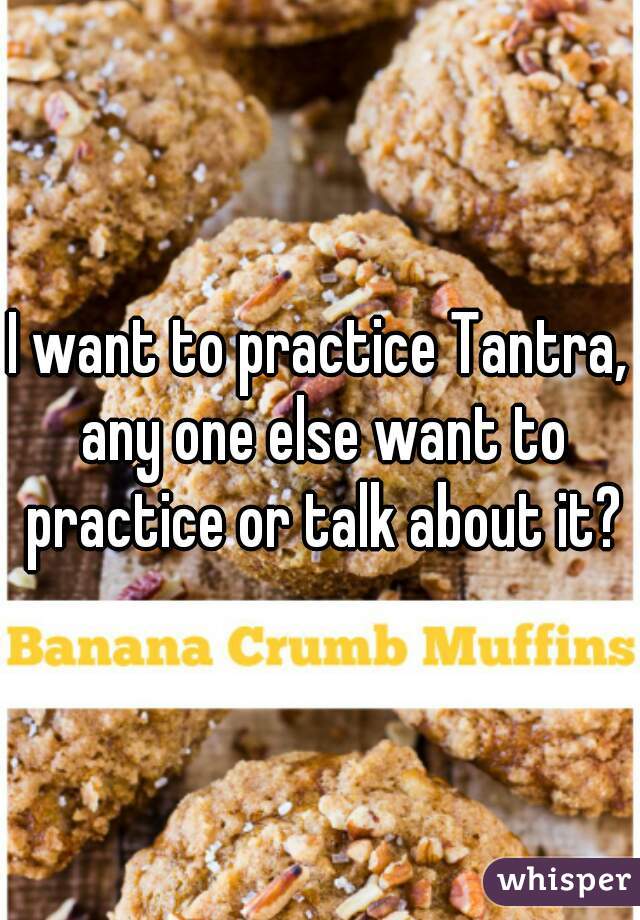 I want to practice Tantra, any one else want to practice or talk about it?