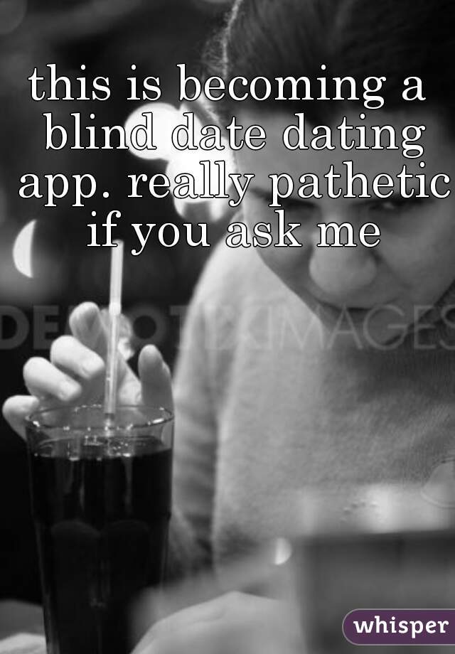 this is becoming a blind date dating app. really pathetic if you ask me