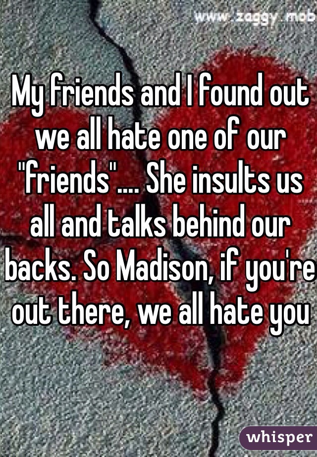 My friends and I found out we all hate one of our "friends".... She insults us all and talks behind our backs. So Madison, if you're out there, we all hate you