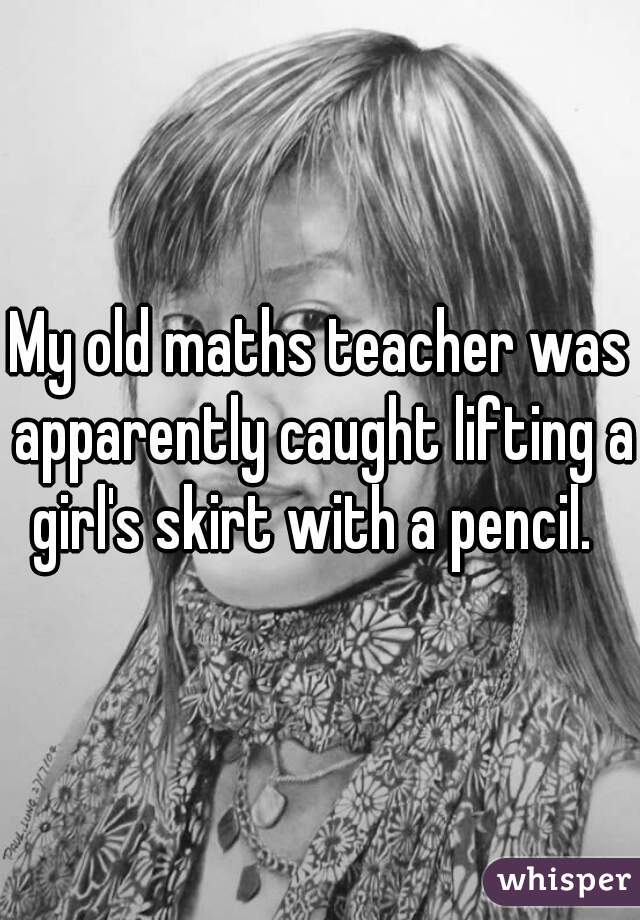 My old maths teacher was apparently caught lifting a girl's skirt with a pencil.  
