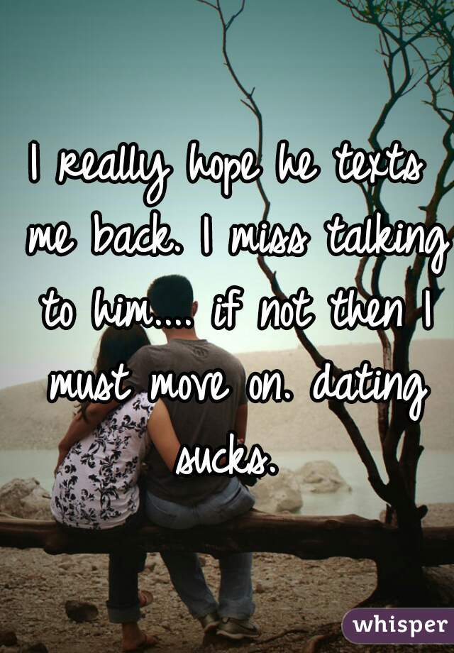 I really hope he texts me back. I miss talking to him.... if not then I must move on. dating sucks. 