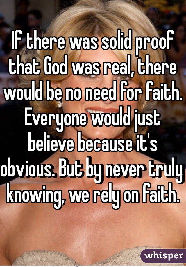 If there was solid proof that God was real, there would be no need for faith. Everyone would just believe because it's obvious. But by never truly knowing, we rely on faith. 